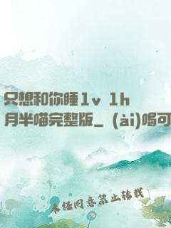 只想和你睡1v 1h月半喵完整版